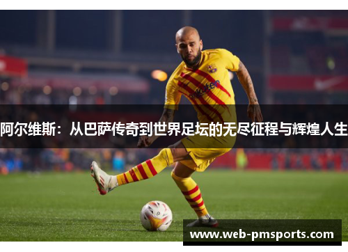 阿尔维斯：从巴萨传奇到世界足坛的无尽征程与辉煌人生