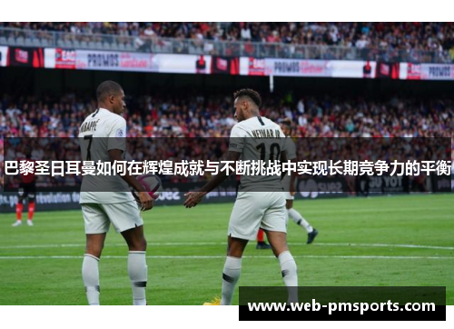 巴黎圣日耳曼如何在辉煌成就与不断挑战中实现长期竞争力的平衡