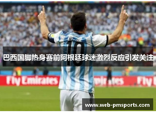 巴西国脚热身赛前阿根廷球迷激烈反应引发关注