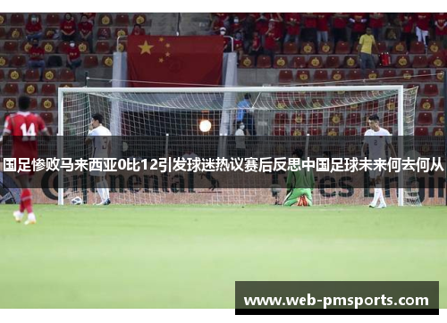 国足惨败马来西亚0比12引发球迷热议赛后反思中国足球未来何去何从